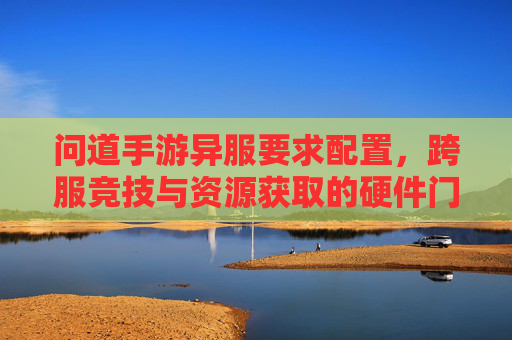 问道手游异服要求配置，跨服竞技与资源获取的硬件门槛，高配置玩家如何优化体验？