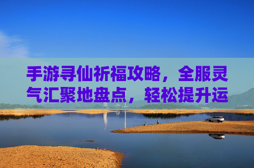 手游寻仙祈福攻略，全服灵气汇聚地盘点，轻松提升运势与等级