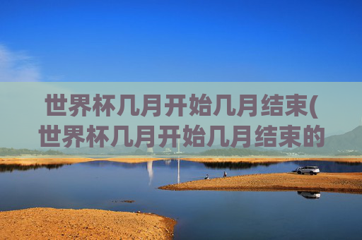 世界杯几月开始几月结束(世界杯几月开始几月结束的)世界杯几月开始几月结束?