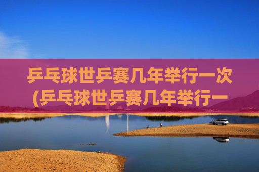 乒乓球世乒赛几年举行一次(乒乓球世乒赛几年举行一次)