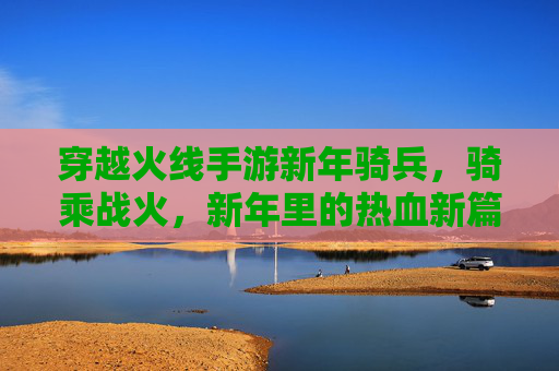 穿越火线手游新年骑兵，骑乘战火，新年里的热血新篇章，穿越火线手游新年骑兵，骑乘战火，热血新篇章开启