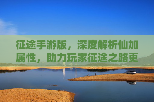 征途手游版,深度解析仙加属性,助力玩家征途之路更强大