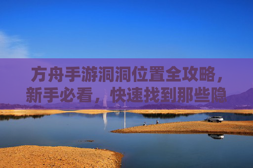 方舟手游洞洞位置全攻略，新手必看，快速找到那些隐藏的洞洞！