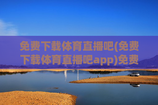 免费下载体育直播吧(免费下载体育直播吧app)免费下载体育直播吧app，体育赛事直播免费观看
