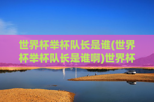 世界杯举杯队长是谁(世界杯举杯队长是谁啊)世界杯举杯队长是谁?