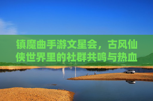 镇魔曲手游文星会，古风仙侠世界里的社群共鸣与热血征途