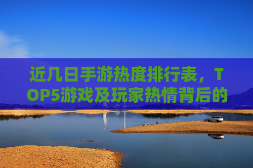 近几日手游热度排行表，TOP5游戏及玩家热情背后的原因解析，近几日手游热度排行TOP5及玩家热情背后的原因解析