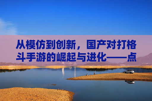 从模仿到创新,国产对打格斗手游的崛起与进化——点燃玩家热血的全新篇章
