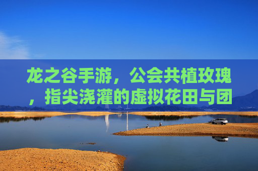 龙之谷手游,公会共植玫瑰,指尖浇灌的虚拟花田与团队荣耀