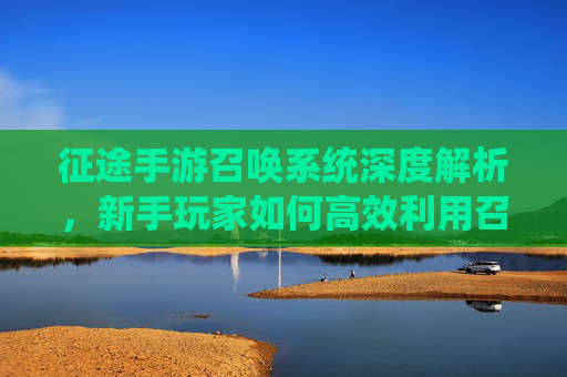 征途手游召唤系统深度解析,新手玩家如何高效利用召唤提升战力?