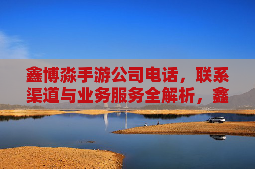 鑫博淼手游公司电话,联系渠道与业务服务全解析,鑫博淼手游公司电话、联系渠道及业务服务全解析