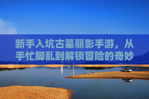 新手入坑古墓丽影手游,从手忙脚乱到解锁冒险的奇妙旅程,新手入坑古墓丽影手游,从手忙脚乱到解锁冒险的奇妙旅程