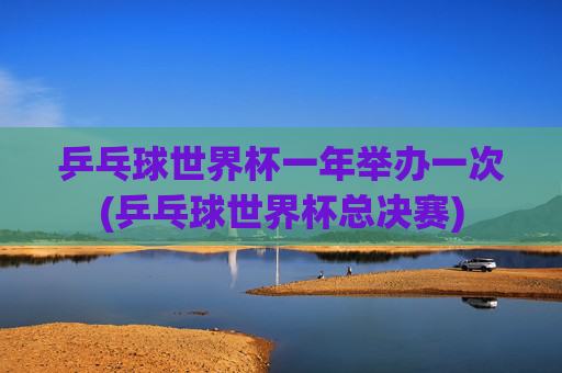 乒乓球世界杯一年举办一次(乒乓球世界杯总决赛)