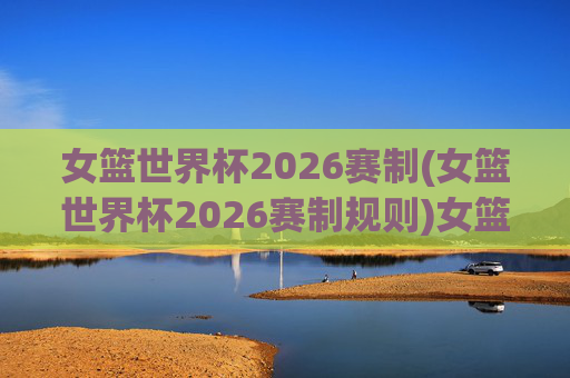 女篮世界杯2026赛制(女篮世界杯2026赛制规则)女篮世界杯2026赛制详解，2026女篮世界杯规则解析