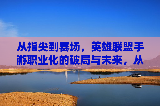 从指尖到赛场，英雄联盟手游职业化的破局与未来，从指尖到赛场，英雄联盟手游职业化的破局与未来