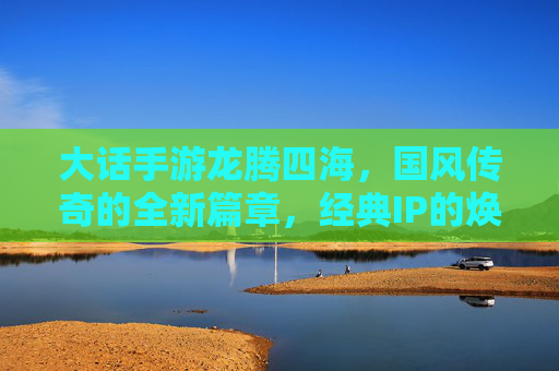 大话手游龙腾四海，国风传奇的全新篇章，经典IP的焕新之旅