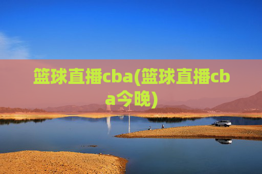 篮球直播cba(篮球直播cba今晚)