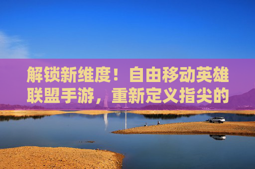 解锁新维度！自由移动英雄联盟手游，重新定义指尖的战斗与策略，解锁新维度！自由移动英雄联盟手游，重新定义指尖的战斗与策略