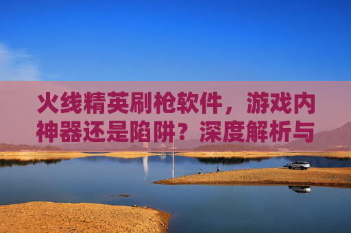 火线精英刷枪软件，游戏内神器还是陷阱？深度解析与风险警示