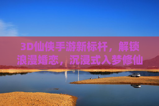 3D仙侠手游新标杆，解锁浪漫婚恋，沉浸式入梦修仙