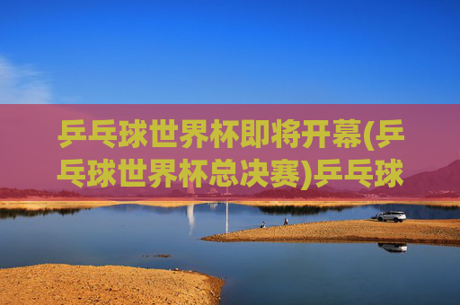 乒乓球世界杯即将开幕(乒乓球世界杯总决赛)乒乓球世界杯总决赛即将开幕