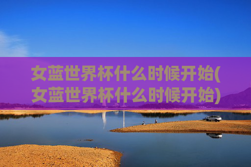 女蓝世界杯什么时候开始(女蓝世界杯什么时候开始)