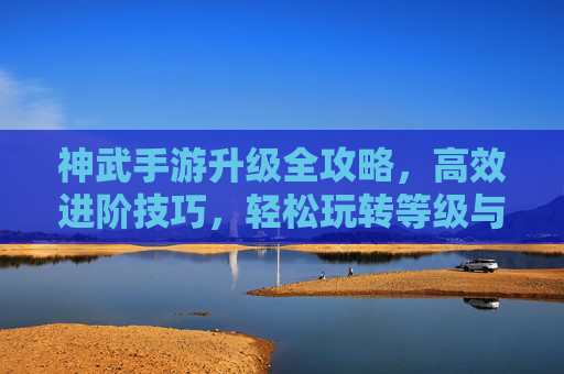 神武手游升级全攻略，高效进阶技巧，轻松玩转等级与实力，神武手游升级全攻略，高效进阶技巧，轻松玩转等级与实力