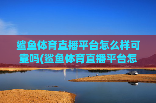 鲨鱼体育直播平台怎么样可靠吗(鲨鱼体育直播平台怎么样可靠吗安全吗)
