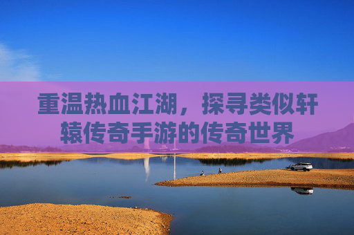 重温热血江湖，探寻类似轩辕传奇手游的传奇世界
