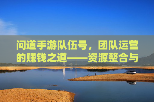 问道手游队伍号,团队运营的赚钱之道——资源整合与效率提升的秘密