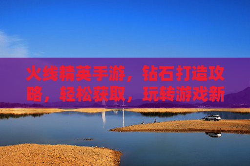 火线精英手游，钻石打造攻略，轻松获取，玩转游戏新体验！