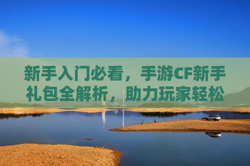 新手入门必看，手游CF新手礼包全解析，助力玩家轻松开启战场之旅