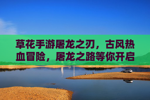 草花手游屠龙之刃,古风热血冒险,屠龙之路等你开启