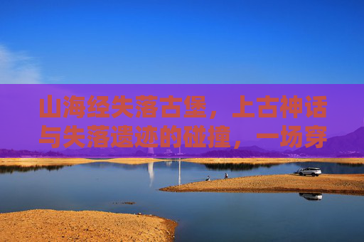 山海经失落古堡，上古神话与失落遗迹的碰撞，一场穿越时空的神秘冒险