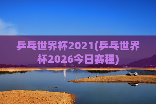 乒乓世界杯2021(乒乓世界杯2026今日赛程)