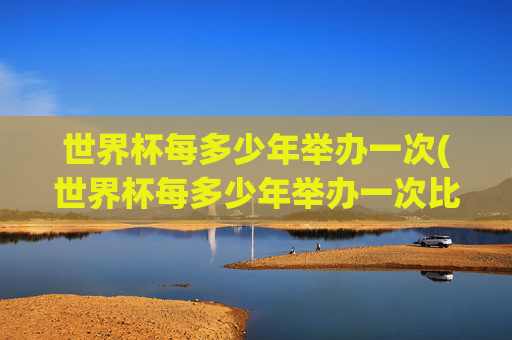 世界杯每多少年举办一次(世界杯每多少年举办一次比赛)