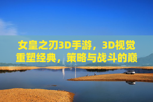 女皇之刃3D手游，3D视觉重塑经典，策略与战斗的巅峰对决