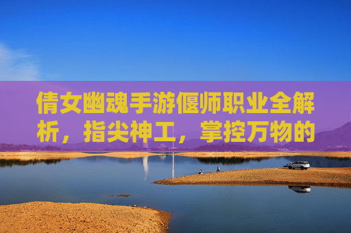 倩女幽魂手游偃师职业全解析,指尖神工,掌控万物的神秘工匠,倩女幽魂手游偃师职业全解析,指尖神工,掌控万物的神秘工匠