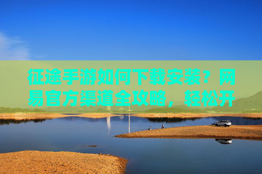 征途手游如何下载安装?网易官方渠道全攻略,轻松开启征途新篇章