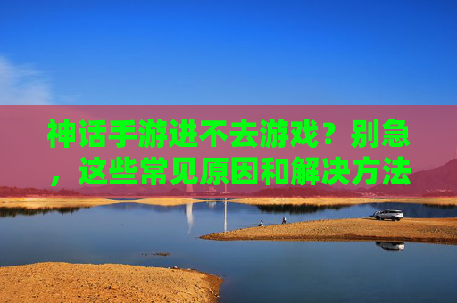 神话手游进不去游戏？别急，这些常见原因和解决方法帮你快速解决！