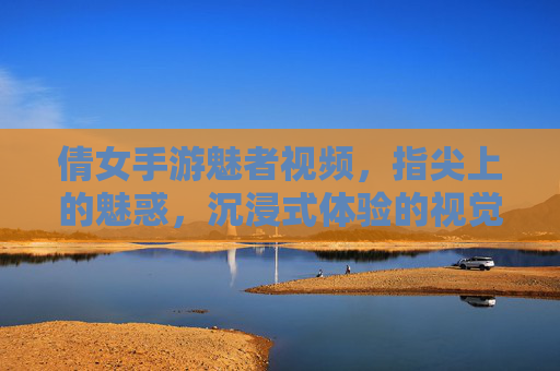 倩女手游魅者视频,指尖上的魅惑,沉浸式体验的视觉盛宴