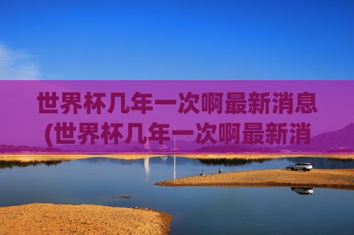 世界杯几年一次啊最新消息(世界杯几年一次啊最新消息视频)世界杯几年一次最新消息及视频介绍