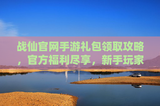 战仙官网手游礼包领取攻略,官方福利尽享,新手玩家必看!