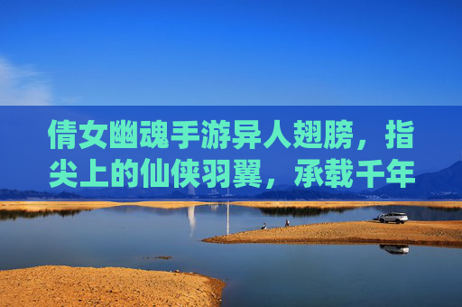 倩女幽魂手游异人翅膀,指尖上的仙侠羽翼,承载千年传说与飞升之梦
