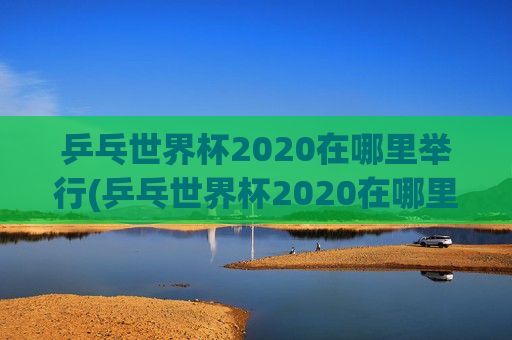乒乓世界杯2020在哪里举行(乒乓世界杯2020在哪里举行的)