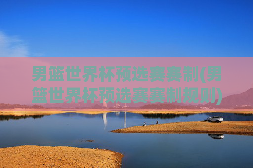 男篮世界杯预选赛赛制(男篮世界杯预选赛赛制规则)