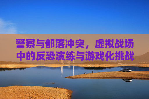 警察与部落冲突,虚拟战场中的反恐演练与游戏化挑战,警察与部落冲突,虚拟战场反恐演练的游戏化挑战