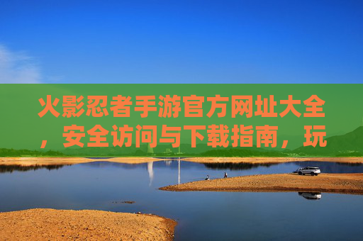 火影忍者手游官方网址大全，安全访问与下载指南，玩转忍者世界第一步