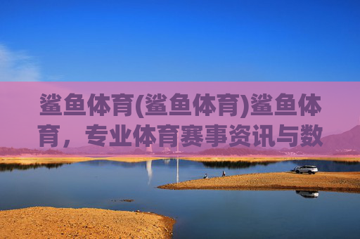 鲨鱼体育(鲨鱼体育)鲨鱼体育,专业体育赛事资讯与数据服务平台