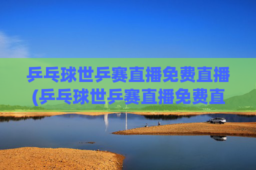 乒乓球世乒赛直播免费直播(乒乓球世乒赛直播免费直播2026年男子)